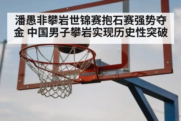 潘愚非攀岩世锦赛抱石赛强势夺金 中国男子攀岩实现历史性突破